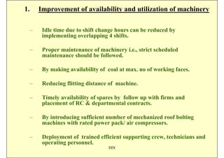 1.       Improvement of availability and utilization of machinery

     –    Idle time due to shift change hours can be reduced by
          implementing overlapping 4 shifts.

     –    Proper maintenance of machinery i.e., strict scheduled
          maintenance should be followed.

     –    By making availability of coal at max. no of working faces.

     –    Reducing flitting distance of machine.

     –    Timely availability of spares by follow up with firms and
          placement of RC & departmental contracts.

     –    By introducing sufficient number of mechanized roof bolting
          machines with rated power pack/ air compressors.

     –    Deployment of trained efficient supporting crew, technicians and
          operating personnel.
                                    ISN
 