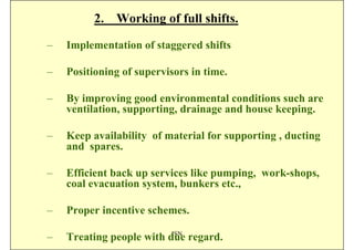 2. Working of full shifts.

–   Implementation of staggered shifts

–   Positioning of supervisors in time.

–   By improving good environmental conditions such are
    ventilation, supporting, drainage and house keeping.

–   Keep availability of material for supporting , ducting
    and spares.

–   Efficient back up services like pumping, work-shops,
    coal evacuation system, bunkers etc.,

–   Proper incentive schemes.
                          ISN
–   Treating people with due regard.
 