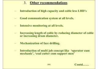 3. Other recommendations

–   Introduction of high capacity and cable less LHD’s

–   Good communication system at all levels.

–   Intensive monitoring at all levels.

–   Increasing length of cable by reducing diameter of cable
    or increasing drum diameter.

–   Mechanization of face drilling.

–   Introduction of multi job concept like ‘operator cum
    mechanic’, ‘coal cutter cum support men’


                          ISN                  Contd……
 