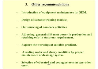 3. Other recommendations

–   Introduction of equipment maintenance by OEM.

–   Design of suitable training module.

–   Out sourcing of non-core activities

–   Adjusting general shift man power in production and
    retaining only in statutory requirement.

–   Explore the workings at suitable gradient.

–   Avoiding water and slurry condition by proper
    maintenance of drainage system

–   Selection of educated and young persons as operation
                        ISN
    crew.
 
