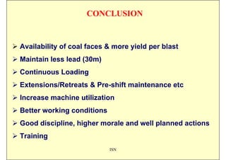 CONCLUSION


Availability of coal faces & more yield per blast
Maintain less lead (30m)
Continuous Loading
Extensions/Retreats & Pre-shift maintenance etc
Increase machine utilization
Better working conditions
Good discipline, higher morale and well planned actions
Training
                            ISN
 