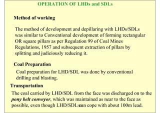 OPERATION OF LHDs and SDLs

 Method of working

  The method of development and depillaring with LHDs/SDLs
  was similar to Conventional development of forming rectangular
  OR square pillars as per Regulation 99 of Coal Mines
  Regulations, 1957 and subsequent extraction of pillars by
  splitting and judiciously reducing it.

 Coal Preparation
  Coal preparation for LHD/SDL was done by conventional
  drilling and blasting.
Transportation
The coal carried by LHD/SDL from the face was discharged on to the
pony belt conveyor, which was maintained as near to the face as
possible, even though LHD/SDLISN cope with about 100m lead.
                               can
 