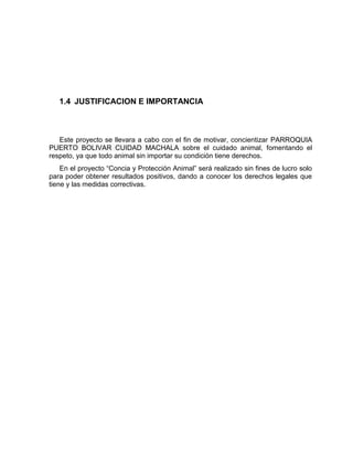 1.4 JUSTIFICACION E IMPORTANCIA 
Este proyecto se llevara a cabo con el fin de motivar, concientizar PARROQUIA 
PUERTO BOLIVAR CUIDAD MACHALA sobre el cuidado animal, fomentando el 
respeto, ya que todo animal sin importar su condición tiene derechos. 
En el proyecto “Concia y Protección Animal” será realizado sin fines de lucro solo 
para poder obtener resultados positivos, dando a conocer los derechos legales que 
tiene y las medidas correctivas. 
 