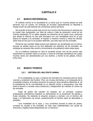 CAPITULO II 
2.1 MARCO REFERENCIAL 
El maltrato animal en la actualidad es un tema que en muchos países se está 
tomando muy en cuenta, sin embargo en Ecuador especialmente en Machala y 
Pasaje recién se está tratando de concientizar acerca del tema. 
De acuerdo al tema quizás esto ocurra con mucha más frecuencia en sectores de 
la ciudad más marginados, por falta de cultura y falta de educación moral de los 
mismos habitantes. El no saber respetar los derechos de los seres vivos, personas 
que desde la infancia no han sido formados con una mentalidad sana en el que 
abarca el respeto a la sociedad, el respeto a nosotros mismos y hacia los demás, 
sobre todo en los que no se pueden defender, que este caso son los animales. 
Personas que cometen faltas graves que deberían ser penalizadas por la misma. 
Aunque ya existen leyes en los que defienden los derechos de los animales, sin 
embargo se necesita más control y conocimiento a la población sobre estas leyes. 
Es un problema implicado en toda la sociedad actual. Uno de los puntos más 
importantes es también sobre la compra y venta de animales domésticos los cuales 
muchas veces son abandonados por sus dueños, y donde se les golpea, tortura, 
entre otros. 
2.2 MARCO TEORICO 
2.2.1 HISTORIA DEL MALTRATO ANIMAL 
En la antigüedad, la caza y matanza de animales era necesaria para la sobre 
vivencia y protección del hombre. Pero con el paso del tiempo y en búsqueda de la 
necesidad evolutiva, el hombre encamino la caza por otros senderos diferentes al de 
la subsistencia de él, convirtiéndole en un deporte vicioso y escrupuloso, que más 
tarde lo llevaría a cometer actos barbarices y beligerantes de maltrato en contra de 
los animales. 
Edad de piedra (de cazador ha cazado): En un principio, nuestros 
antepasados prehistóricos basaban su alimentación en la recolección de plantas y 
frutas silvestres. No obstante la situación empezó a cambiar; con el dominio del 
fuego y la fabricación de armas, posteriormente el hombre pasó de depredado a 
predador. 
"una modalidad de la caza, y muy corrientes durante la edad de piedra, 
consistía en asustar a los animales; en este caso maltratándolos con ayuda de 
antorchas y fogatas hasta despeñarlos por un barranco." 
 