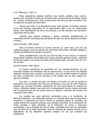 (J.O. Pettersson , 1981; 2) 
Estos vengadores mataban bisontes, uros, leones, caballos, osos, ciervos, 
jabalíes, etc. Para ello se valían de armas de puño y brazo (hechas de piedra, mazas 
de huesos, cerbatanas etc.). Esto muchas veces con el fin de usar sus pieles o por 
competir por el puesto del más fuerte. 
Parece que tanto en el Neandertal como otras épocas, el hombre primitivo 
comía los animales disponibles en un determinado lugar o en una determinada 
época, esto dependiendo del clima que primara y de las especies que estuvieran 
disponibles para la caza. 
"también para obtener proteínas y grasas anímales, probablemente el 
neandertal también combinaba las actividades de caza con las de rapiña de animales 
muertos." 
(Arturo Rendón, 1983; 2edcn) 
Para el hombre primitivo la comida (carnes) se volvió vital, junto con las 
vestiduras (pieles), pues los cambios de clima eran imprevistos, viéndose obligado a 
cambiar de habitad si la ocasión lo requería. 
"hace probablemente unos 90 mil a 80 mil años el ser humano en Katanda 
(actualmente república democrática del Congo) pescaba grandes barbos, utilizando 
puntas de huesos. Las puntas de piedra más antiguas datan de hace unos 50 mil a 
40 mil años. " 
(Andrew Robert, 1983; 3edcn) 
El hombre prehistórico se caracterizó por ser cazador-recolector, ya que 
buscando ampliar sus beneficios para la supervivencia, no solo busco las mejores 
especies animales para matarlas y alimentarse, sino que también exploró el habitad 
de estos, encontrando muchos recursos en las plantas que ya eran usadas por 
algunos animales. 
Con esto y a través del paso del tiempo, el hombre no solo se quedó en 
aprovechar a los animales como recursos alimenticios, sino que tan bien empezó a 
explotar sus recursos naturales, empezando así una nueva época de cosecha de 
frutas y diferentes plantas, que junto con la domesticación de los mismos animales 
fue el siguiente paso de una nueva evoca de relación y beneficio del hombre con 
respecto a otros seres. 
Los pueblos que para sobrevivir practicaban caza y la recolección de 
alimentos silvestres, y sin desarrollar apenas o en absoluto algún tipo de agricultura, 
empezaron a esparcirse por todo el mundo en pequeños grupos de nómadas, los 
cuales sobrevivían cazando animales, aves salvajes, pescando, de la recolección de 
frutos, semillas y setas silvestres, de la extracción de raíces y tubérculos 
comestibles, y de la recogida de miel de abeja, actividades que rara vez aportaban 
más del 50% de su dieta alimenticia, pues la actividad de intensa practica era la 
depredación de las diferentes especies salvajes con las que contaban los 
alrededores. 
 