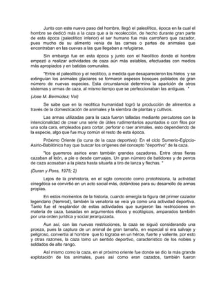 Junto con este nuevo paso del hombre, llegó el paleolítico, época en la cual el 
hombre se dedicó más a la caza que a la recolección, de hecho durante gran parte 
de esta época (paleolítico inferior) el ser humano fue más carroñero que cazador, 
pues mucho de su alimento venia de las carnes o partes de animales que 
encontraban en las cuevas a las que llegaban a refugiarse. 
Sin embargo fue en esta época y junto con el Neolítico donde el hombre 
empezó a realizar actividades de caza aún más estables, efectuadas con medios 
más apropiados y en batidas comunales. 
"Entre el paleolítico y el neolítico, a medida que desaparecieron los hielos y se 
extinguían los animales glaciares se formaron espesos bosques poblados de gran 
número de nuevas especies. Esta circunstancia determino la aparición de otros 
sistemas y armas de caza, al mismo tiempo que se perfeccionaban las antiguas. " 
(Jose M. Bermúdez; Vol) 
Se sabe que en la neolítica humanidad logró la producción de alimentos a 
través de la domesticación de animales y la siembra de plantas y cultivos. 
Las armas utilizadas para la caza fueron talladas mediante percutores con la 
intencionalidad de crear una serie de útiles rudimentarios apuntados o con filos por 
una sola cara, empleados para cortar, perforar o raer animales, esto dependiendo de 
la especie, algo que fue muy común el resto de esta época. 
Próximo Oriente (la cuna de la caza deportiva): En el ciclo Sumerio-Egipcio- 
Asirio-Babilónico hay que buscar los orígenes del concepto "deportivo" de la caza. 
"los guerreros asirios eran también grandes cazadores. Entre otras fieras 
cazaban al león, a pie o desde carruajes. Un gran número de batidores y de perros 
de caza acosaban a la pieza hasta situarla a tiro de lanza y flechas. " 
(Duran y Pons, 1975; 2) 
Lejos de la prehistoria, en el siglo conocido como protohistoria, la actividad 
cinegética se convirtió en un acto social más, dotándose para su desarrollo de armas 
propias. 
En estos momentos de la historia, cuando emergía la figura del primer cazador 
legendario (Nemrod), también la venatoria se veía ya como una actividad deportiva. 
Tanto fue el resplandor de estas actividades que surgieron las restricciones en 
materia de caza, basadas en argumentos éticos y ecológicos, amparados también 
por una orden jurídica y social jerarquizada. 
Aun así, con las nuevas restricciones, la caza se siguió considerando una 
proeza, pues la captura de un animal de gran tamaño, en especial si era salvaje y 
peligroso, convertía al hombre que lo lograba en un héroe, fuerte y valiente, por esto 
y otras razones, la caza tomo un sentido deportivo, característico de los nobles y 
soldados de alto rango. 
Así mismo como la caza, en el próximo oriente fue donde se dio la más grande 
explotación de los animales, pues así como eran cazados, también fueron 
 