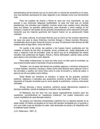 domesticados de tal manera que ya no sería solo un animal de compañía en la caza, 
sino que también participaría en esta, llegando a ser utilizado como una herramienta 
más. 
Para los pueblos de Grecia y Roma la caza era muy importante, ya que 
gracias a sus creencias religiosas (politeístas), la caza era más que un simple 
pasatiempo; los animales que mataban muchas veces eran usados como ofrendas 
para sus dioses, en grandes celebraciones, para diversión y como castigo en los 
coliseos y hasta en las fiestas de los grandes emperadores como atracción principal, 
haciendo que los mejores guerreros del imperio fueran en su persecución hasta 
matarlos. 
En estas culturas, la principal ofrenda que se hacía en los eventos deportivos 
de caza era para la diosa Artemisa (nombre Griego) o Diana (nombre Romano); 
considerada como la gran diosa de la luna y la caza. El santuario más famoso de ella 
estaba sobre el lago Nemi, cerca de África. 
En cuanto a las armas, las piedras y los huesos fueron sustituidos por los 
metales; el hacha de dos filos, la espada, arcos, puñales etc., todas dedicadas a la 
caza y matanza cruel de animales, pues se decía que en la antigüedad las clases 
sociales más poderosas de Egipto, Grecia y Roma disfrutaban usando estas armas 
para atacar a los animales como deporte. 
Para estas civilizaciones, la caza era vista como un bien para la sociedad, ya 
que proporcionaba salud y bienestar al que la practicaba. 
También, con el pasar del tiempo los pueblos egipcios y romanos empezaron 
a hacer batidas, recechos, trampas y redes como otras tácticas para capturar vivos a 
los animales y usarlos con otros fines como lo eran el encierro y venta de estos, o 
para el uso de sus pieles como trofeos. 
Edad Media (se mantiene el impulso): A pesar de los grandes cambios 
políticos, religiosos y culturales que acaecieron durante la edad media, el hombre, 
siguiendo el impulso ancestral que le venía desde la prehistoria, continuo torturando 
animales. 
Armas, técnicas y fauna venatoria, sufrieron pocas alteraciones respecto a 
tiempos pretéritos, siendo la ballesta la invención más reseñable. 
El Medioevo fue tan bien fue una época especialmente proclive para los 
cazadores, convirtiéndose en "cazadores cristianos", los cuales instauraron una 
nueva modalidad de caza llamada cetrería. 
"la cacería con halcones amaestrados (cetrería) fue un deporte popular en la 
edad media. El halcón se posaba en la mano del cazador (protegida por un guante) y 
con una orden suya se lanzaba al vuelo, este alcanzaba su presa y le disparaba con 
la ballesta hasta matarla. " 
(J.O. Pettersson, 1981; 2) 
 