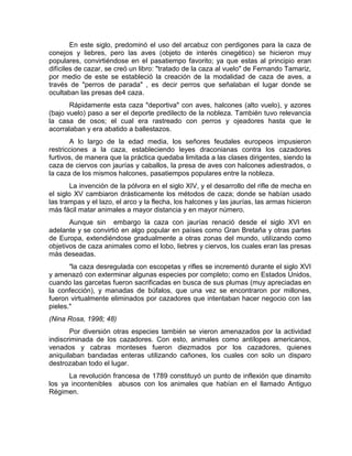 En este siglo, predominó el uso del arcabuz con perdigones para la caza de 
conejos y liebres, pero las aves (objeto de interés cinegético) se hicieron muy 
populares, convirtiéndose en el pasatiempo favorito; ya que estas al principio eran 
difíciles de cazar, se creó un libro: "tratado de la caza al vuelo" de Fernando Tamariz, 
por medio de este se estableció la creación de la modalidad de caza de aves, a 
través de "perros de parada" , es decir perros que señalaban el lugar donde se 
ocultaban las presas de4 caza. 
Rápidamente esta caza "deportiva" con aves, halcones (alto vuelo), y azores 
(bajo vuelo) paso a ser el deporte predilecto de la nobleza. También tuvo relevancia 
la casa de osos; el cual era rastreado con perros y ojeadores hasta que le 
acorralaban y era abatido a ballestazos. 
A lo largo de la edad media, los señores feudales europeos impusieron 
restricciones a la caza, estableciendo leyes draconianas contra los cazadores 
furtivos, de manera que la práctica quedaba limitada a las clases dirigentes, siendo la 
caza de ciervos con jaurías y caballos, la presa de aves con halcones adiestrados, o 
la caza de los mismos halcones, pasatiempos populares entre la nobleza. 
La invención de la pólvora en el siglo XIV, y el desarrollo del rifle de mecha en 
el siglo XV cambiaron drásticamente los métodos de caza; donde se habían usado 
las trampas y el lazo, el arco y la flecha, los halcones y las jaurías, las armas hicieron 
más fácil matar animales a mayor distancia y en mayor número. 
Aunque sin embargo la caza con jaurías renació desde el siglo XVI en 
adelante y se convirtió en algo popular en países como Gran Bretaña y otras partes 
de Europa, extendiéndose gradualmente a otras zonas del mundo, utilizando como 
objetivos de caza animales como el lobo, liebres y ciervos, los cuales eran las presas 
más deseadas. 
"la caza desregulada con escopetas y rifles se incrementó durante el siglo XVI 
y amenazó con exterminar algunas especies por completo; como en Estados Unidos, 
cuando las garcetas fueron sacrificadas en busca de sus plumas (muy apreciadas en 
la confección), y manadas de búfalos, que una vez se encontraron por millones, 
fueron virtualmente eliminados por cazadores que intentaban hacer negocio con las 
pieles." 
(Nina Rosa, 1998; 48) 
Por diversión otras especies también se vieron amenazados por la actividad 
indiscriminada de los cazadores. Con esto, animales como antílopes americanos, 
venados y cabras monteses fueron diezmados por los cazadores, quienes 
aniquilaban bandadas enteras utilizando cañones, los cuales con solo un disparo 
destrozaban todo el lugar. 
La revolución francesa de 1789 constituyó un punto de inflexión que dinamito 
los ya incontenibles abusos con los animales que habían en el llamado Antiguo 
Régimen. 
 