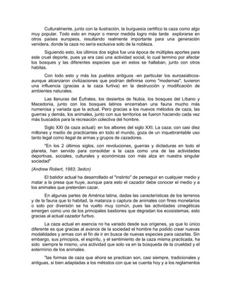 Culturalmente, junto con la ilustración, la burguesía certifico la caza como algo 
muy popular. Todo esto en mayor o menor medida logro más tarde explorarse en 
otros países europeos, resultando realmente importante para una generación 
venidera, donde la caza no sería exclusiva solo de la nobleza. 
Siguiendo esto, los últimos dos siglos fue una época de múltiples aportes para 
este cruel deporte, pues ya era casi una actividad social, lo cual termino por afectar 
los bosques y las diferentes especies que en estos se hallaban, junto con otros 
habitas. 
Con todo esto y más los pueblos antiguos -en particular los euroasiáticos-aunque 
alcanzaron civilizaciones que podrían definirse como "modernas", tuvieron 
una influencia (gracias a la caza furtiva) en la destrucción y modificación de 
ambientes naturales. 
Las llanuras del Éufrates, los desiertos de Nubia, los bosques del Líbano y 
Macedonia, junto con los bosques latinos encerraban una fauna mucho más 
numerosa y variada que la actual. Pero gracias a los nuevos métodos de caza, las 
guerras y demás, los animales, junto con sus territorios se fueron haciendo cada vez 
más buscados para la recreación colectiva del hombre. 
Siglo XXI (la caza actual): en los albores del siglo XXI. La caza; con casi diez 
millones y medio de practicantes en todo el mundo, goza de un inquebrantable uso 
tanto legal como ilegal de armas y grupos de cazadores. 
"En los 2 últimos siglos, con revoluciones, guerras y dictaduras en todo el 
planeta, han servido para consolidar a la caza como una de las actividades 
deportivas, sociales, culturales y económicas con más alza en nuestra singular 
sociedad" 
(Andrew Robert, 1983; 3edcn) 
El batidor actual ha desarrollado el "instinto" de perseguir en cualquier medio y 
matar a la presa que huye, aunque para esto el cazador debe conocer el medio y a 
los animales que pretenden cazar. 
En algunas partes de América latina, dadas las características de los terrenos 
y de la fauna que lo habitad, la matanza o captura de animales con fines monetarios 
o solo por diversión se ha vuelto muy común, pues las actividades cinegéticas 
emergen como uno de los principales bastiones que degradan los ecosistemas, esto 
gracias al actual cazador furtivo. 
La caza actual en esencia no ha variado desde sus orígenes, ya que lo único 
diferente es que gracias al avance de la sociedad el hombre ha podido crear nuevas 
modalidades y armas con el fin de ir en busca de nuevas especies para cazarlas. Sin 
embargo, sus principios, el espíritu, y el sentimiento de la caza misma practicada, ha 
sido siempre le mismo, una actividad que solo va en la búsqueda de la crueldad y el 
exterminio de los animales. 
"las formas de caza que ahora se practican son, casi siempre, tradicionales y 
antiguas, si bien adaptadas a los métodos con que se cuenta hoy y a los reglamentos 
 