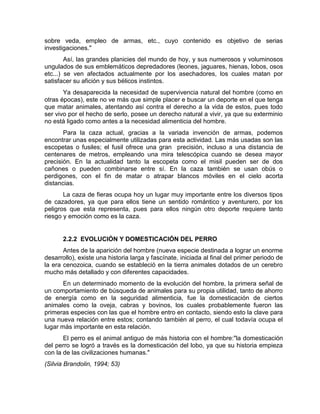 sobre veda, empleo de armas, etc., cuyo contenido es objetivo de serias 
investigaciones." 
Así, las grandes planicies del mundo de hoy, y sus numerosos y voluminosos 
ungulados de sus emblemáticos depredadores (leones, jaguares, hienas, lobos, osos 
etc...) se ven afectados actualmente por los asechadores, los cuales matan por 
satisfacer su afición y sus bélicos instintos. 
Ya desaparecida la necesidad de supervivencia natural del hombre (como en 
otras épocas), este no ve más que simple placer e buscar un deporte en el que tenga 
que matar animales, atentando así contra el derecho a la vida de estos, pues todo 
ser vivo por el hecho de serlo, posee un derecho natural a vivir, ya que su exterminio 
no está ligado como antes a la necesidad alimenticia del hombre. 
Para la caza actual, gracias a la variada invención de armas, podemos 
encontrar unas especialmente utilizadas para esta actividad. Las más usadas son las 
escopetas o fusiles; el fusil ofrece una gran precisión, incluso a una distancia de 
centenares de metros, empleando una mira telescópica cuando se desea mayor 
precisión. En la actualidad tanto la escopeta como el misil pueden ser de dos 
cañones o pueden combinarse entre sí. En la caza también se usan obús o 
perdigones, con el fin de matar o atrapar blancos móviles en el cielo acorta 
distancias. 
La caza de fieras ocupa hoy un lugar muy importante entre los diversos tipos 
de cazadores, ya que para ellos tiene un sentido romántico y aventurero, por los 
peligros que esta representa, pues para ellos ningún otro deporte requiere tanto 
riesgo y emoción como es la caza. 
2.2.2 EVOLUCIÓN Y DOMESTICACIÓN DEL PERRO 
Antes de la aparición del hombre (nueva especie destinada a lograr un enorme 
desarrollo), existe una historia larga y fascínate, iniciada al final del primer periodo de 
la era cenozoica, cuando se estableció en la tierra animales dotados de un cerebro 
mucho más detallado y con diferentes capacidades. 
En un determinado momento de la evolución del hombre, la primera señal de 
un comportamiento de búsqueda de animales para su propia utilidad, tanto de ahorro 
de energía como en la seguridad alimenticia, fue la domesticación de ciertos 
animales como la oveja, cabras y bovinos, los cuales probablemente fueron las 
primeras especies con las que el hombre entro en contacto, siendo esto la clave para 
una nueva relación entre estos; contando también al perro, el cual todavía ocupa el 
lugar más importante en esta relación. 
El perro es el animal antiguo de más historia con el hombre:"la domesticación 
del perro se logró a través es la domesticación del lobo, ya que su historia empieza 
con la de las civilizaciones humanas." 
(Silvia Brandolin, 1994; 53) 
 