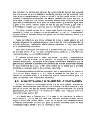 que no hablen, no significa que carezcan de sentimientos. Es por eso que cada vez 
que una persona ve a otro ciudadano atentando contra la vida de un animal, hace 
caso omiso porque piensa que “es solo un animal” o “no intervendré porque no es mi 
mascota” o sencillamente no saben que existen medidas para atacar este tipo de 
situaciones. Es por esto que, cuando decidimos ignorar estas situaciones, estamos 
aportando automáticamente a que en un futuro esa persona que maltrató aquel perro 
o gato u otro animal, atentará contra la vida de otro ser humano y por ende la 
criminalidad en nuestro país seguirá en ascenso. No ignoremos este tipo de actos. 
El maltrato animal es uno de los males más destructivos de la sociedad, a 
menudo vinculados con el comportamiento sociópata, y cruel, un comportamiento 
abusivo hacia los animales refleja una grave falta de responsabilidad moral y la 
conciencia social. 
Puede ser infligido en una amplia variedad de formas y puede basarse en una 
variedad de causas, ya sea la persona que mata al gato del vecino, el acaparador de 
animales enfermos y moribundos, o la familia que mantiene a un perro atado afuera 
en el medio del frio y hambriento. 
Estos actos constituyen probablemente el maltrato animal en cualquier ley estatal 
de crueldad animal. A su vez, este comportamiento perturbador y profundamente 
malicioso infecta y envenena el tejido social. 
El maltrato animal está a veces relacionado con otros comportamientos 
criminales, como la actividad de las pandillas, las drogas y los comportamientos 
violentos antisociales. Los estudios en psicología y criminología demuestran que las 
personas que cometen crueldad hacia los animales se mueven a los seres humanos 
en algún momento de la vida. El FBI tiene pruebas de los casos que la crueldad 
animal es un rasgo que aparece en asesinos y violadores. 
El maltrato hacia los animales es un principio para la evaluación de los trastornos 
de conducta. Estos trastornos no son defectos menores en una persona o una 
manera de dar rienda suelta a las emociones, sino un trastorno mental grave que 
debe considerarse como una señal de advertencia. 
2.2.4 EL MALTRATO ANIMAL Y SU RELACIÓN CON LA VIOLENCIA SOCIAL 
El maltrato animal es un problema social que se debe atender. Además del 
sufrimiento de los animales, es un indicador de violencia, que en un futuro se puede 
salir de las manos. Por esto es de gran importancia y prioridad educar a las nuevas 
generaciones, que aprendan a vivir en armonía con otros seres vivos, que aprenda a 
valorar la riqueza que nos dan. 
La violencia hacia la fauna urbana podría tener un valor predictivo de violencia 
hacia humanos. ¿Podría ser que niños que maltratan animales cuando crezcan 
hagan lo mismo pero con sus padres? Podría ser tan simple como ve la delincuencia, 
el maltrato intrafamiliar, el abuso por parte de nuestra sociedad, donde se halla 
maltrato psicológico donde se crea un entorno poco aptos. 
 