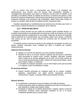 Es un asunto muy serio y preocupante que afecta a la sociedad con 
repercusiones muy nocivas para los grupos más vulnerables. Estudios e 
investigaciones demuestran que existe un estrecho vínculo entre el maltrato a los 
animales y el maltrato infantil, el maltrato de ancianos, la violencia de género y otras 
formas de violencia interpersonal. Intervenciones preventivas que buscan otorgar una 
protección especial a las personas más vulnerables, deben tomar este vínculo en 
cuenta y no pueden dejar de lado el maltrato animal, incluyendo todos 
Aquellos espectáculos y manifestaciones de violencia con animales que crean un 
clima social y cultural de tolerancia o aceptación de la violencia. 
2.2.5 TIPOS DE MALTRATO 
Existen muchas razones por las cuales los animales sufren posibles abusos. La 
crueldad animal abarca una amplia gama de acciones o falta de acciones, por lo que 
una respuesta general, simplemente no es posible. Cada tipo de abuso ha mostrado 
ciertos patrones de comportamiento que se pueden utilizar para ayudar a entender 
más acerca de por qué la gente comete los crímenes que se cometen en la 
actualidad. 
El maltrato animal a menudo se divide en dos categorías principales: la activa y la 
pasiva, también conocidas como crueldad por obra y crueldad por omisión, 
respectivamente. 
Aspectos físicos directos: 
 Agredir a un animal con alevosía, así como también atropellarlo. 
 Quitarle la vida a un animal, usando cualquier tipo de ayuda o elemento 
para provocarle la muerte como: veneno, ahogarlo, ahorcarlo, ponerle 
vidrio e polvo en la comida, golpearlo con el carro, al no frenar cuando se 
mira un animal atravesando la calle, matarlo con inyecciones letales, usarlo 
para rituales, peleas, o zoofilia etc. 
 Ir a botarlo en cualquier autopista, o en un barrio lejano para que se pierda 
y no regrese, al que consideraba su hogar. 
En acciones directas: 
 Causar heridas profundas en cualquier parte de su cuerpo, mutilarlo, 
golpearlo, experimentar con algún animal, reacciones químicas, 
vivisecciones, cirugías, y causarle daños para proceder al hecho. 
Abusos directos 
 Encadenarlo o amarrarlo ya sea por trabajo o por falta de espacio. 
 Usarlo de guardia atado en espacios pequeños que evite su movilización, y 
sea utilizada su imagen para impartir miedo. 
 Someterlo a trabajo sin la debida alimentación, cuidado, reposo y fuera de 
condiciones humanas como exponerlo constante al sol, a la lluvia, 
empleando aparatos que le causen dolor. 
 