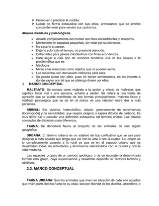  Promover o practicar la zoofilia. 
 Lucrar de forma exhaustiva con sus crías, provocando que se preñen 
constantemente para vender sus cachorros. 
Abusos mentales y psicológicos 
 Aislarle completamente del mundo con fines escalofriantes y siniestros. 
 Mantenerlo en espacios pequeños, sin velar por su bienestar. 
 No sacarlo a pasear. 
 Dejarlo solo todo el tiempo, no prestarle atención. 
 Entrenarles para peleas clandestinas con fines económicos. 
 Para llegar a este tipo de acciones tenemos una de las causas a la 
problemática que es: 
 Ideología: 
 Miran a las mascotas como objetos que no pueden sentir. 
 Las mascotas son demasiado inferiores para ellos. 
 Se puede lucrar con ellos, pues no tienen sentimientos, no les importa a 
donde vayan con tal que se obtenga dinero por ellos. 
3 MARCO CONCEPTUAL 
MALTRATO: Se conoce como maltrato a la acción y efecto de maltratar, que 
significa tratar mal a una persona, echarla a perder. Se refiere a una forma de 
agresión que se puede manifestar de dos formas principalmente; maltrato físico y 
maltrato psicológico que se da en el marco de una relación entre dos o más 
personas. 
ANIMAL: Ser viviente, heterotrófico, dotado generalmente de movimientos 
(locomoción) y de sensibilidad, que respira oxígeno y expele dióxido de carbono. Es 
muy difícil dar o postular una definición exhaustiva del término animal. Los citados 
conceptos de distinción para diferencia. 
FAUNA: Se denomina fauna al conjunto de los animales de una región 
geográfica. 
URBANA: El término urbano es un adjetivo de tipo calificativo que se usa para 
designar a todo aquello que tenga que ver con la urbe o con la ciudad. Lo urbano es 
lo completamente opuesto a lo rural ya que es en el espacio urbano que se 
desarrollan todas las actividades y fenómenos relacionados con la ciudad y con la 
vida moderna. 
Las especies propias de un periodo geológico o de un ecosistema determinado 
forman este grupo, cuya supervivencia y desarrollo depende de factores bióticos y 
abióticos. 
2.3. MARCO CONCEPTUAL 
FAUNA URBANA: Son los animales que viven en situación de calle son aquellos 
que viven parte del día fuera de su casa, sea por libertad de los dueños, abandono, o 
 