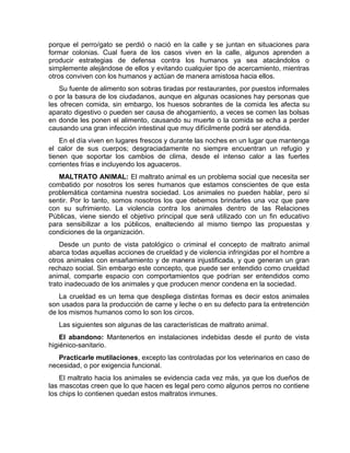 porque el perro/gato se perdió o nació en la calle y se juntan en situaciones para 
formar colonias. Cual fuera de los casos viven en la calle, algunos aprenden a 
producir estrategias de defensa contra los humanos ya sea atacándolos o 
simplemente alejándose de ellos y evitando cualquier tipo de acercamiento, mientras 
otros conviven con los humanos y actúan de manera amistosa hacia ellos. 
Su fuente de alimento son sobras tiradas por restaurantes, por puestos informales 
o por la basura de los ciudadanos, aunque en algunas ocasiones hay personas que 
les ofrecen comida, sin embargo, los huesos sobrantes de la comida les afecta su 
aparato digestivo o pueden ser causa de ahogamiento, a veces se comen las bolsas 
en donde les ponen el alimento, causando su muerte o la comida se echa a perder 
causando una gran infección intestinal que muy difícilmente podrá ser atendida. 
En el día viven en lugares frescos y durante las noches en un lugar que mantenga 
el calor de sus cuerpos; desgraciadamente no siempre encuentran un refugio y 
tienen que soportar los cambios de clima, desde el intenso calor a las fuertes 
corrientes frías e incluyendo los aguaceros. 
MALTRATO ANIMAL: El maltrato animal es un problema social que necesita ser 
combatido por nosotros los seres humanos que estamos conscientes de que esta 
problemática contamina nuestra sociedad. Los animales no pueden hablar, pero sí 
sentir. Por lo tanto, somos nosotros los que debemos brindarles una voz que pare 
con su sufrimiento. La violencia contra los animales dentro de las Relaciones 
Públicas, viene siendo el objetivo principal que será utilizado con un fin educativo 
para sensibilizar a los públicos, enalteciendo al mismo tiempo las propuestas y 
condiciones de la organización. 
Desde un punto de vista patológico o criminal el concepto de maltrato animal 
abarca todas aquellas acciones de crueldad y de violencia infringidas por el hombre a 
otros animales con ensañamiento y de manera injustificada, y que generan un gran 
rechazo social. Sin embargo este concepto, que puede ser entendido como crueldad 
animal, comparte espacio con comportamientos que podrían ser entendidos como 
trato inadecuado de los animales y que producen menor condena en la sociedad. 
La crueldad es un tema que despliega distintas formas es decir estos animales 
son usados para la producción de carne y leche o en su defecto para la entretención 
de los mismos humanos como lo son los circos. 
Las siguientes son algunas de las características de maltrato animal. 
El abandono: Mantenerlos en instalaciones indebidas desde el punto de vista 
higiénico-sanitario. 
Practicarle mutilaciones, excepto las controladas por los veterinarios en caso de 
necesidad, o por exigencia funcional. 
El maltrato hacia los animales se evidencia cada vez más, ya que los dueños de 
las mascotas creen que lo que hacen es legal pero como algunos perros no contiene 
los chips lo contienen quedan estos maltratos inmunes. 
 