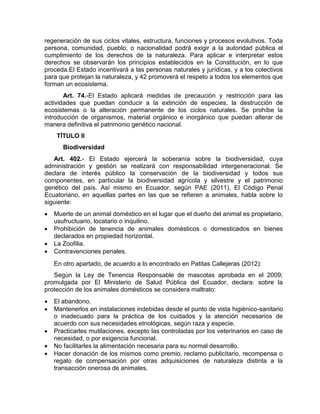regeneración de sus ciclos vitales, estructura, funciones y procesos evolutivos. Toda 
persona, comunidad, pueblo, o nacionalidad podrá exigir a la autoridad pública el 
cumplimiento de los derechos de la naturaleza. Para aplicar e interpretar estos 
derechos se observarán los principios establecidos en la Constitución, en lo que 
proceda.El Estado incentivará a las personas naturales y jurídicas, y a los colectivos 
para que protejan la naturaleza, y 42 promoverá el respeto a todos los elementos que 
forman un ecosistema. 
Art. 74.‐El Estado aplicará medidas de precaución y restricción para las 
actividades que puedan conducir a la extinción de especies, la destrucción de 
ecosistemas o la alteración permanente de los ciclos naturales. Se prohíbe la 
introducción de organismos, material orgánico e inorgánico que puedan alterar de 
manera definitiva el patrimonio genético nacional. 
TÍTULO II 
Biodiversidad 
Art. 402.‐ El Estado ejercerá la soberanía sobre la biodiversidad, cuya 
administración y gestión se realizará con responsabilidad intergeneracional. Se 
declara de interés público la conservación de la biodiversidad y todos sus 
componentes, en particular la biodiversidad agrícola y silvestre y el patrimonio 
genético del país. Así mismo en Ecuador, según PAE (2011), El Código Penal 
Ecuatoriano, en aquellas partes en las que se refieren a animales, habla sobre lo 
siguiente: 
 Muerte de un animal doméstico en el lugar que el dueño del animal es propietario, 
usufructuario, locatario o inquilino. 
 Prohibición de tenencia de animales domésticos o domesticados en bienes 
declarados en propiedad horizontal. 
 La Zoofilia. 
 Contravenciones penales. 
En otro apartado, de acuerdo a lo encontrado en Patitas Callejeras (2012): 
Según la Ley de Tenencia Responsable de mascotas aprobada en el 2009; 
promulgada por El Ministerio de Salud Pública del Ecuador, declara: sobre la 
protección de los animales domésticos se considera maltrato: 
 El abandono. 
 Mantenerlos en instalaciones indebidas desde el punto de vista higiénico-sanitario 
o inadecuado para la práctica de los cuidados y la atención necesarios de 
acuerdo con sus necesidades etnológicas, según raza y especie. 
 Practicarles mutilaciones, excepto las controladas por los veterinarios en caso de 
necesidad, o por exigencia funcional. 
 No facilitarles la alimentación necesaria para su normal desarrollo. 
 Hacer donación de los mismos como premio, reclamo publicitario, recompensa o 
regalo de compensación por otras adquisiciones de naturaleza distinta a la 
transacción onerosa de animales. 
 