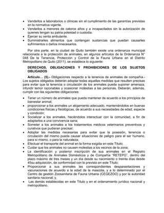  Venderlos a laboratorios o clínicas sin el cumplimiento de las garantías previstas 
en la normativa vigente. 
 Venderlos a menores de catorce años y a incapacitados sin la autorización de 
quienes tengan su patria potestad o custodia. 
 Ejercer su venta ambulante. 
 Suministrarles alimentos que contengan sustancias que puedan causarles 
sufrimientos o daños innecesarios. 
Por otra parte, en la ciudad de Quito también existe una ordenanza municipal 
relacionada a la protección de animales, en algunos artículos de la Ordenanza N° 
048 De la Tenencia, Protección y Control de la Fauna Urbana en el Distrito 
Metropolitano de Quito (2011), se establece lo siguiente: 
DERECHOS, OBLIGACIONES Y PROHIBICIONES DE LOS SUJETOS 
OBLIGADOS 
Artículo… (5).- Obligaciones respecto a la tenencia de animales de compañía.- 
Los sujetos obligados deberán adoptar todas aquellas medidas que resulten precisas 
para evitar que la tenencia o circulación de los animales pueda suponer amenaza, 
infundir temor razonables y ocasionar molestias a las personas. Deberán, además, 
cumplir con las siguientes obligaciones: 
 Tener un número de animales que pueda mantener de acuerdo a los principios de 
bienestar animal; 
 proporcionar a los animales un alojamiento adecuado, manteniéndolos en buenas 
condiciones físicas y fisiológicas, de acuerdo a sus necesidades de edad, especie 
y condición; 
 Socializar a los animales, haciéndolos interactuar con la comunidad, a fin de 
adaptarlos a una convivencia sana; 
 Someter a los animales a los tratamientos médicos veterinarios preventivos y 
curativos que pudieran precisar; 
 Adoptar las medidas necesarias para evitar que la posesión, tenencia o 
circulación del mismo pueda causar situaciones de peligro para el ser humano, 
para sí mismo, o para la naturaleza; 
 Efectuar el transporte del animal en la forma exigida en este Título; 
 Cuidar que los animales no causen molestias a los vecinos de la zona; 
 La identificación y posterior inscripción de sus animales en el Registro 
Metropolitano de Animales Domésticos y de Compañía “RETEPG”, dentro del 
plazo máximo de tres meses y un día desde su nacimiento o treinta días desde 
45su adquisición, de conformidad con lo previsto en este Título; 
 Proporcionar a sus animales las correspondientes desparasitaciones y 
vacunaciones de acuerdo a la edad de la mascota, y a lo determinado por el 
Centro de gestión Zoosanitaria de Fauna Urbana (CEGEZOO) y por la autoridad 
sanitaria nacional; y, 
 Las demás establecidas en este Título y en el ordenamiento jurídico nacional y 
metropolitano. 
 