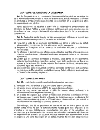 CAPITULO II: OBJETIVOS DE LA ORDENANZA 
Art. 6.- Sin perjuicio de la competencia de otras entidades públicas, es obligación 
de la Administración Municipal, el velar por el buen trato, salud y respeto a la vida de 
los animales, y principalmente cuando éstos se encuentran en la vía pública o sitios 
de recreación de uso público. 
Tales actividades se llevarán a cabo con la colaboración principalmente del 
Ministerio de Salud Pública y otras entidades del Estado así como aquellas que no 
tienenfines de lucro y cuyo objetivo esté orientado a la protección de los animales de 
compañía.47 
Art. 7.- Todos los habitantes del cantón se encuentran obligados a cumplir con 
las siguientes normas de protección para con los animales: 
a) Respetar la vida de los animales domésticos, así como el velar por su salud, 
alimentación y condiciones de vida adecuadas según su especie; 
b) Respetar su integridad física, evitando el causarles lesiones y sufrimientos 
innecesarios; 
c) No efectuar ni permitir que se efectúen espectáculos; eventos, shows públicos o 
privados, que involucren peleas entre animales, riesgos de daños a los mismos o 
a personas; 
d) Cuidar que los animales sometidos a trabajos, tales como los de guardianía, 
tratamientos terapéuticos, lazarillos, reciban buen trato, protección de los rayos 
solares y del extremo frío, lluvia y demás fenómenos climáticos, alimentación y 
suficiente agua a su alcance; y, 
e) Denunciar todo acto de crueldad o maltrato cometido por terceros del que tenga 
conocimiento la Municipalidad -en la Dirección de Salud e Higiene Municipal o en 
la Dirección de Justicia y Vigilancia. 
CAPITULO III: SANCIONES 
Art. 35.- Los infractores serán objeto de las siguientes sanciones: 
a. Infracción leve, por animal, el 20% del salario básico unificado; 
b. Infracción grave, por animal, el 30% del salario básico unificado; 
c. Infracción muy grave, por animal, el 50% del salario básico unificado y la 
incautación de la/las especies animales; y, 
d. En el caso de negocios que vendan o trabajen con animales, la infracción leve se 
sancionará con 1 salario básico unificado; de infracción grave, la clausura del 
local y, de infracción muy grave, el 50% del salario básico unificado por animal; la 
incautación de los mismos y la clausura del local. 48 
Sin embargo, uno de los problemas es que en el país es que a pesar de que 
existan estas leyes no son lo suficientemente rígidas para que amparen a los 
animales y no son debidamente promulgadas, por ello en la actualidad las 
asociaciones y activistas pretenden cambiar esta situación y despertar el interés de 
los legisladores en el tema. En Ecuador, muchos animales son abandonados, lo que 
los expone a una serie de peligros en las calles, muchos de ellos son atropellados e 
 