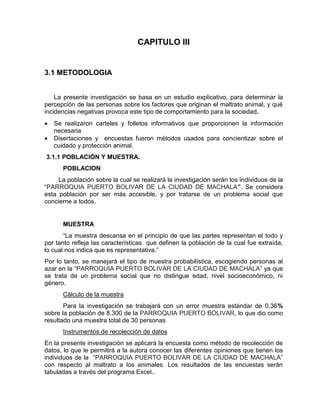 CAPITULO III 
3.1 METODOLOGIA 
La presente investigación se basa en un estudio explicativo, para determinar la 
percepción de las personas sobre los factores que originan el maltrato animal, y qué 
incidencias negativas provoca este tipo de comportamiento para la sociedad. 
 Se realizaron carteles y folletos informativos que proporcionen la información 
necesaria 
 Disertaciones y encuestas fueron métodos usados para concientizar sobre el 
cuidado y protección animal. 
3.1.1 POBLACIÓN Y MUESTRA. 
POBLACION 
La población sobre la cual se realizará la investigación serán los individuos de la 
“PARROQUIA PUERTO BOLIVAR DE LA CIUDAD DE MACHALA”. Se considera 
esta población por ser más accesible, y por tratarse de un problema social que 
concierne a todos. 
MUESTRA 
“La muestra descansa en el principio de que las partes representan el todo y 
por tanto refleja las características que definen la población de la cual fue extraída, 
lo cual nos indica que es representativa.” 
Por lo tanto, se manejará el tipo de muestra probabilística, escogiendo personas al 
azar en la “PARROQUIA PUERTO BOLIVAR DE LA CIUDAD DE MACHALA” ya que 
se trata de un problema social que no distingue edad, nivel socioeconómico, ni 
género. 
Cálculo de la muestra 
Para la investigación se trabajará con un error muestra estándar de 0.36% 
sobre la población de 8.300 de la PARROQUIA PUERTO BOLIVAR, lo que dio como 
resultado una muestra total de 30 personas 
Instrumentos de recolección de datos 
En la presente investigación se aplicará la encuesta como método de recolección de 
datos, lo que le permitirá a la autora conocer las diferentes opiniones que tienen los 
individuos de la “PARROQUIA PUERTO BOLIVAR DE LA CIUDAD DE MACHALA” 
con respecto al maltrato a los animales. Los resultados de las encuestas serán 
tabuladas a través del programa Excel.. 
 