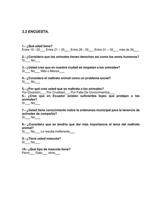 3.2 ENCUESTA. 
1.- ¿Qué edad tiene? 
Entre 15 - 20___ Entre 21 – 25___ Entre 26 - 30___ Entre 31 – 35___ más de 35___ 
2.- ¿Considera que los animales tienen derechos así como los seres humanos? 
Sí___ No___ 
3.- ¿Usted cree que en nuestra ciudad se respetan a los animales? 
Si___ No___ Más o Menos___ 
4.- ¿Considera el maltrato animal como un problema social? 
Sí___ No___ 
5.- ¿Por qué cree usted que se maltrata a los animales? 
Por Diversión___ Por Crueldad___ Por Falta De Conocimientos___ 
6.- ¿Cree que en Ecuador existen suficientes leyes que protejan a los 
animales? 
Sí___ No___ 
7.- ¿Usted tiene conocimiento sobre la ordenanza municipal para la tenencia de 
animales de compañía? 
Sí___ No___ 
8.- ¿Considera que se tendría que dar más importancia al tema del maltrato 
animal? 
Si___ No___ Le resulta indiferente___ 
9.- ¿Tiene usted mascota? 
Sí___ No___ 
10.- ¿Qué tipo de mascota tiene? 
Perro___ Gato___ otros___ 
 