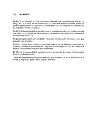 3.4 ANÁLISIS. 
De los 30 encuestados un 30% representa a la población más joven que está en un 
rango de 15-20 años, de los cuales un 97% considera que los animales tienen los 
mismos derechos que las personas. Mientras tanto un 23% cree que los animales no 
se respetan a nivel de la ciudad. 
Un 80% de los encuestados considera que el maltrato animal es un problema social 
que se da por un alto índice de crueldad de los dueños a sus respectivas mascotas el 
cual representa un 53%. 
Un porcentaje bastante elevado (93%) indica que en el Ecuador no existen leyes que 
protejan a los animales. 
Un dato curioso se da cuando consultamos acerca de la ordenanza municipal en 
cuanto a la tenencia de animales de compañía el cual refleja un 100% en cuanto a la 
falta de conocimiento acerca de esta ordenanza. 
El 90% de los encuestados considera que se le debería dar mayor importancia al 
tema del maltrato animal. 
Todos los encuestados tenían una mascota el cual indica un 100% el cual se va a 
distribuir en perros, gatos y otros tipos de animales. 
 