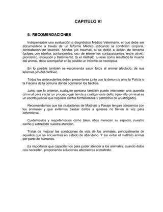 CAPITULO VI 
6. RECOMENDACIONES 
Indispensable una evaluación o diagnóstico Médico Veterinario, el que debe ser 
documentado a través de un Informe Médico indicando la condición corporal, 
constatación de lesiones, heridas y/o traumas, si se debió a acción de terceros 
(golpes con objetos contundentes, uso de elementos cortopunzantes, entre otros), 
pronóstico, evolución y tratamiento. Si el maltrato tuviese como resultado la muerte 
del animal, debe acompañar en lo posible un informe de necropsia. 
En lo posible también se recomienda sacar fotos al animal afectado, de sus 
lesiones y/o del cadáver. 
Todos los antecedentes deben presentarse junto con la denuncia ante la Policía o 
la Fiscalía de la comuna donde ocurrieron los hechos. 
Junto con lo anterior, cualquier persona también puede interponer una querella 
criminal para iniciar un proceso que tienda a castigar este delito (querella criminal es 
un escrito judicial que requiere ciertas formalidades y patrocinio de un abogado). 
Recomendamos que los ciudadanos de Machala y Pasaje tengan conciencia con 
los animales y que evitemos causar daños a quienes no tienen la voz para 
defenderse. 
Cuidémoslos y respetémoslos como tales, ellos merecen su espacio, nuestro 
cariño y sobretodo nuestra atención. 
Tratar de mejorar las condiciones de vida de los animales, principalmente de 
aquellos que se encuentren en estado de abandono. Y así evitar el maltrato animal 
por parte de humanos. 
Es importante que capacitarnos para poder atender a los animales, cuando éstos 
nos necesiten, proponiendo soluciones alternativas al maltrato. 
 