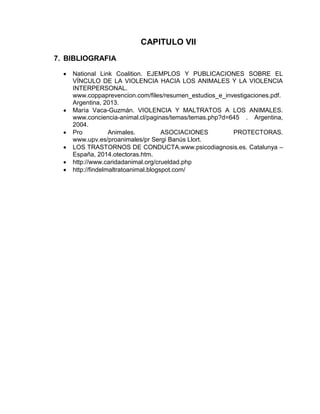 CAPITULO VII 
7. BIBLIOGRAFIA 
 National Link Coalition. EJEMPLOS Y PUBLICACIONES SOBRE EL 
VÍNCULO DE LA VIOLENCIA HACIA LOS ANIMALES Y LA VIOLENCIA 
INTERPERSONAL. 
www.coppaprevencion.com/files/resumen_estudios_e_investigaciones.pdf. 
Argentina, 2013. 
 María Vaca-Guzmán. VIOLENCIA Y MALTRATOS A LOS ANIMALES. 
www.conciencia-animal.cl/paginas/temas/temas.php?d=645 . Argentina, 
2004. 
 Pro Animales. ASOCIACIONES PROTECTORAS. 
www.upv.es/proanimales/pr Sergi Banús Llort. 
 LOS TRASTORNOS DE CONDUCTA.www.psicodiagnosis.es. Catalunya – 
España, 2014.otectoras.htm. 
 http://www.caridadanimal.org/crueldad.php 
 http://findelmaltratoanimal.blogspot.com/ 
 