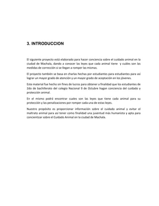 3. INTRODUCCION 
El siguiente proyecto está elaborado para hacer conciencia sobre el cuidado animal en la 
ciudad de Machala, dando a conocer las leyes que cada animal tiene y cuáles son las 
medidas de corrección si se llegan a romper las mismas. 
El proyecto también se basa en charlas hechas por estudiantes para estudiantes para así 
lograr un mayor grado de atención y un mayor grado de aceptación en los jóvenes. 
Este material fue hecho sin fines de lucros para obtener a finalidad que los estudiantes de 
2do de bachillerato del colegio Nacional 9 de Octubre hagan conciencia del cuidado y 
protección animal. 
En el mismo podrá encontrar cuales son las leyes que tiene cada animal para su 
protección y las penalizaciones por romper cada una de estas leyes. 
Nuestro propósito es proporcionar información sobre el cuidado animal y evitar el 
maltrato animal para así tener como finalidad una juventud más humanista y apta para 
concientizar sobre el Cuidado Animal en la ciudad de Machala. 
 