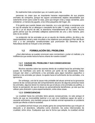Es realmente triste comprobar que, en nuestro país, las 
personas no creen que es importante hacerse responsables de sus propios 
animales de compañía, porque los siguen considerando objetos descartables que 
solamente sirven para cuidar la casa, para que tengan crías y luego venderlas; para 
entretener, a manera de juguete, a los niños pequeños del hogar, etc. 
O la gente que cuando desea una mascota, va a una pet-shop a comprarse una 
en vez de adoptar de un albergue o rescatarlo de la calle. Y, luego, cuando ya no le 
es útil o ya se aburrió de ella, la abandona miserablemente en las calles. Mucha 
gente piensa que los animales callejeros sobrevivirán de una u otra manera, pero 
esto no es verdad. 
La protección de los animales ya es un asunto de interés público, de ética y de 
responsabilidad social y está vinculado a los objetivos que persigue el Plan del Buen 
Vivir y a los preceptos constitucionales que promueven los Derechos de la 
Naturaleza donde se incluyen a los animales. 
1.2 FORMULACIÓN DEL PROBLEMA 
¿Qué alternativas se pueden promover para concientizar y evitar el maltrato y la 
indiferencia que existe hacia la fauna urbana de nuestra ciudad? 
1.2.1 CAUSAS DEL PROBLEMA Y SUS CONSECUENCIAS 
1.2.2 CAUSAS 
Muchos estudios sobre las razones detrás de crueldad hacia los animales han 
puesto de manifiesto una serie de motivos por parte de los abusadores. Estos 
incluyen dar dolor y sufrimiento a los animales para algún beneficio específico o 
lastimar a los animales por placer, la apatía hacia el sufrimiento de los animales, o la 
ignorancia. 
Sin embargo, una de la causa más probable del abuso animal es la ignorancia 
acerca de las consecuencias del comportamiento abusivo de algunas personas hacia 
los animales, algunos tienen la creencia de que el abuso a los animales se justifica, o 
tienen la percepción de que el abuso es personalmente beneficioso, ya sea que los 
utilicen para diversión o para experimentación, entre otras cosas. 
1.2.3 CONSECUENCIAS 
La crueldad hacia los animales tiene graves consecuencias, no solo porque el 
hecho de que es inconcebible lastimar a un ser vivo indefenso capaz de sentir y 
causarle sufrimiento, sino también porque el maltrato animal representa un problema 
social que afecta a toda la sociedad. 
La crueldad animal incluye una amplia gama de comportamientos que incluyen el 
descuido y el abandono, utilizarlos como diversión, los actos intencionales de 
crueldad, entre otros. Cualquiera que sea la forma que adopte, la crueldad animal 
 