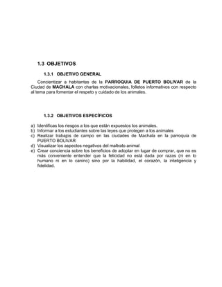 1.3 OBJETIVOS 
1.3.1 OBJETIVO GENERAL 
Concientizar a habitantes de la PARROQUIA DE PUERTO BOLIVAR de la 
Ciudad de MACHALA con charlas motivacionales, folletos informativos con respecto 
al tema para fomentar el respeto y cuidado de los animales. 
1.3.2 OBJETIVOS ESPECÍFICOS 
a) Identificas los riesgos a los que están expuestos los animales. 
b) Informar a los estudiantes sobre las leyes que protegen a los animales 
c) Realizar trabajos de campo en las ciudades de Machala en la parroquia de 
PUERTO BOLIVAR 
d) Visualizar los aspectos negativos del maltrato animal 
e) Crear conciencia sobre los beneficios de adoptar en lugar de comprar, que no es 
más conveniente entender que la felicidad no está dada por razas (ni en lo 
humano ni en lo canino) sino por la habilidad, el corazón, la inteligencia y 
fidelidad. 
 