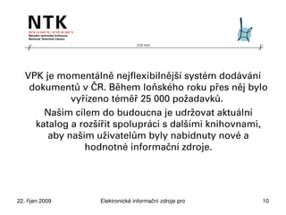 210 mm




   VPK je momentálně nejflexibilnější systém dodávání
    dokumentů v ČR. Během loňského roku přes něj bylo
             vyřízeno téměř 25 000 požadavků.
       Našim cílem do budoucna je udržovat aktuální
     katalog a rozšířit spolupráci s dalšími knihovnami,
        aby našim uživatelům byly nabídnuty nové a
                hodnotné informační zdroje.




22. říjen 2009     Elektronické informační zdroje pro technické obory   10
 