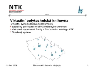 210 mm




     Virtuální polytechnická knihovna
      Unikátní systém dodávaní dokumentů
      Společný projekt technicky zaměřených knihoven
      Virtuálně sjednocené fondy v Souborném katalogu VPK
      Otevřený systém




22. říjen 2009          Elektronické informační zdroje pro technické obory   2
 