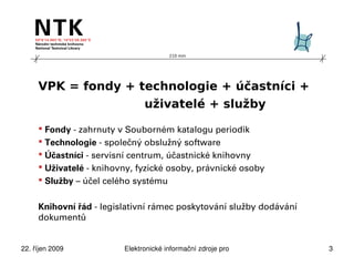 210 mm




     VPK = fondy + technologie + účastníci +
                    uživatelé + služby

      Fondy - zahrnuty v Souborném katalogu periodik
      Technologie - společný obslužný software
      Účastníci - servisní centrum, účastnické knihovny
      Uživatelé - knihovny, fyzické osoby, právnické osoby
      Služby – účel celého systému


     Knihovní řád - legislativní rámec poskytování služby dodávání
     dokumentů


22. říjen 2009           Elektronické informační zdroje pro technické obory   3
 