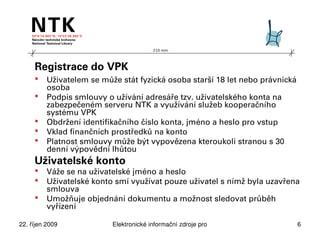 210 mm




     Registrace do VPK
         Uživatelem se může stát fyzická osoba starší 18 let nebo právnická
          osoba
         Podpis smlouvy o užívání adresáře tzv. uživatelského konta na
          zabezpečeném serveru NTK a využívání služeb kooperačního
          systému VPK
         Obdržení identifikačního číslo konta, jméno a heslo pro vstup
         Vklad finančních prostředků na konto
         Platnost smlouvy může být vypovězena kteroukoli stranou s 30
          denní výpovědní lhůtou
     Uživatelské konto
         Váže se na uživatelské jméno a heslo
         Uživatelské konto smí využívat pouze uživatel s nímž byla uzavřena
          smlouva
         Umožňuje objednání dokumentu a možnost sledovat průběh
          vyřízení

22. říjen 2009             Elektronické informační zdroje pro technické obory   6
 