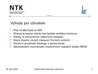 210 mm




     Výhody pro uživatele

        Přes 10 000 titulů ve VPK
        Přístup ke kopiím článků bez fyzické návštěvy knihovny
        Články ze zahraničních odborných databází
        Kopie obsahů nových časopisů (Current content)
        Intuitivní prostřední katalogu a správa konta
        Zjednodušení mezinárodní meziknihovní výpůjční služby (MVS)




22. říjen 2009           Elektronické informační zdroje pro technické obory   7
 