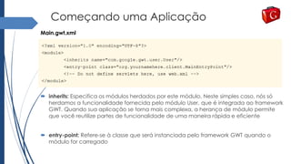 Começando uma Aplicação
 inherits: Especifica os módulos herdados por este módulo. Neste simples caso, nós só
herdamos a funcionalidade fornecida pelo módulo User, que é integrada ao framework
GWT. Quando sua aplicação se torna mais complexa, a herança de módulo permite
que você reutilize partes de funcionalidade de uma maneira rápida e eficiente
 entry-point: Refere-se à classe que será instanciada pelo framework GWT quando o
módulo for carregado
Main.gwt.xml
 