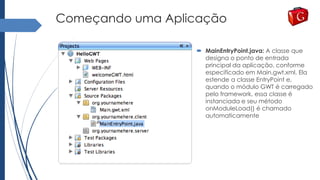 Começando uma Aplicação
 MainEntryPoint.java: A classe que
designa o ponto de entrada
principal da aplicação, conforme
especificado em Main.gwt.xml. Ela
estende a classe EntryPoint e,
quando o módulo GWT é carregado
pelo framework, essa classe é
instanciada e seu método
onModuleLoad() é chamado
automaticamente
 