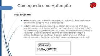 Começando uma Aplicação
welcomeGWT.html
 meta: Aponta para o diretório de projeto da aplicação. Essa tag fornece
um link entre a página HTML e a aplicação
 script: Importa códigos do arquivo JavaScript do framework GWT. Esse
arquivo contém o código necessário para o bootstrap do framework GWT.
Ele usa a configuração no módulo do projeto e carrega dinamicamente o
JavaScript criado ao compilar o ponto de entrada para entregar à
aplicação. O arquivo JavaScript é gerado pelo framework GWT ao
executar a aplicação no modo hospedado ou ao compilar a aplicação
 