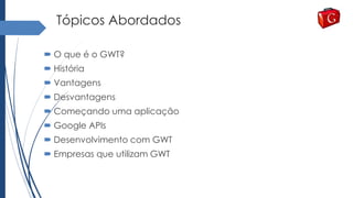 Tópicos Abordados
 O que é o GWT?
 História
 Vantagens
 Desvantagens
 Começando uma aplicação
 Google APIs
 Desenvolvimento com GWT
 Empresas que utilizam GWT
 