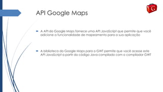API Google Maps
 A API do Google Maps fornece uma API JavaScript que permite que você
adicione a funcionalidade de mapeamento para a sua aplicação
 A biblioteca do Google Maps para o GWT permite que você acesse este
API JavaScript a partir do código Java compilado com o compilador GWT
 