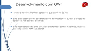 Desenvolvimento com GWT
 Facilita o desenvolvimento de aplicações que façam uso de Ajax
 Evita que o desenvolvedor perca tempo com detalhes técnicos durante a criação de
aplicações web bastante dinâmicas
 Evita incompatibilidades entre browsers e plataformas e permite maior modularização
dos componentes AJAX e JavaScript
 