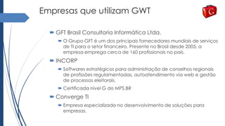 Empresas que utilizam GWT
 GFT Brasil Consultoria Informática Ltda.
 O Grupo GFT é um dos principais fornecedores mundiais de serviços
de TI para o setor financeiro. Presente no Brasil desde 2005, a
empresa emprega cerca de 160 profissionais no país.
 INCORP
 Softwares estratégicos para administração de conselhos regionais
de profissões regulamentadas, autoatendimento via web e gestão
de processos eleitorais.
 Certificada nível G do MPS.BR
 Converge TI
 Empresa especializada no desenvolvimento de soluções para
empresas.
 