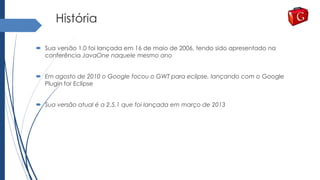 História
 Sua versão 1.0 foi lançada em 16 de maio de 2006, tendo sido apresentado na
conferência JavaOne naquele mesmo ano
 Em agosto de 2010 o Google focou o GWT para eclipse, lançando com o Google
Plugin for Eclipse
 Sua versão atual é a 2.5.1 que foi lançada em março de 2013
 