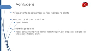 Vantagens
 Processamento de apresentação é todo realizado no cliente
 Menor uso de recursos do servidor
 Escalabilidade
 Menor tráfego de rede
 Após o carregamento inicial apenas dados trafegam, pois a lógica de exibição e as
telas já estão todas no cliente
 