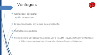 Vantagens
 Compilador JavaScript
 Alta performance
 Erros encontrados em tempo de compilação
 Múltiplos navegadores
 Permite utilizar JavaScript no código Java via JSNI (JavaScript Native Interface)
 JSNI é o responsável por fazer a integração diretamente com o código Java
 