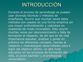 INTRODUCCIÓN Durante el proceso de aprendizaje se pueden usar diversas técnicas y métodos de enseñanza. Ocurre que muchas veces estos métodos son usados de una forma empírica sin una mayor profundización y usándose en ocasiones de modo incompleto. Esto ocurre muchas veces por desconocimiento y falta de formación al respecto, de ahí que es de vital importancia estudiar, analizar y poner en práctica los diferentes concepto, teorías al respecto y metodologías desarrolladas para e logro del objetivo último: un alto nivel educativo en los procesos de formación del niño, el joven bachiller y el profesional universitario. 