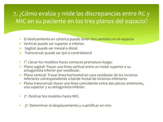  El deslizamiento en céntrica puede tener tres sentidos en el espacio:
 Vertical: puede ser superior o inferior.
 Sagital: puede ser mesial o distal.
 Transversal: puede ser ipsi o contralateral
 1°. Llevar los modelos hasta contacto prematuro luego:
 Plano sagital: Trazar una línea vertical entre un molar superior e su
antagonista inferior por vestibular.
 Plano vertical: Trazar línea horizontal en cara vestibular de los incisivos
inferiores correspondiente a borde incisal de incisivos inferiores
 Plano transversal: Hacer una línea coincidente entre dos piezas anteriores,
una superior y su antagonista inferior.
 2º. Deslizar los modelos hasta MIC.
 3º. Determinar el desplazamiento y cuantificar en mm.
7. ¿Cómo evalúa y mide las discrepancias entre RC y
MIC en su paciente en los tres planos del espacio?
 