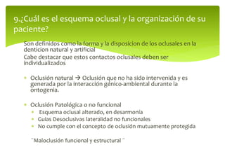 Son definidos como la forma y la disposicion de los oclusales en la
denticion natural y artificial
Cabe destacar que estos contactos oclusales deben ser
individualizados
 Oclusión natural  Oclusión que no ha sido intervenida y es
generada por la interacción génico-ambiental durante la
ontogenia.
 Oclusión Patológica o no funcional
 Esquema oclusal alterado, en desarmonía
 Guias Desoclusivas lateralidad no funcionales
 No cumple con el concepto de oclusión mutuamente protegida
¨Maloclusión funcional y estructural ¨
9.¿Cuál es el esquema oclusal y la organización de su
paciente?
 