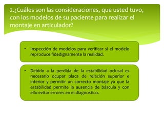 2.¿Cuáles son las consideraciones, que usted tuvo,
con los modelos de su paciente para realizar el
montaje en articulador?
• Inspección de modelos para verificar si el modelo
reproduce fidedignamente la realidad.
• Debido a la perdida de la estabilidad oclusal es
necesario ocupar placa de relación superior e
inferior y permitir un correcto montaje ya que la
estabilidad permite la ausencia de báscula y con
ello evitar errores en el diagnostico.
 