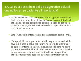 3.¿Cuál es la posición inicial de diagnostico oclusal
que utilizo en su paciente e importancia?
 La posicion incicial de diagnostico es RC, puntualmente RC
Instrumental, aquella posicion en la cula la rama inferior del
articulador queda con ambos condilos pegados contra la
pared posterior, superior e interna de la caja articular de la
rama superior de éste.
 Esta RC Instrumental esta en directa relacion con la PMEE.
 Esta posición es importante debido a que es reproducible,
favorable para la salud articular y nos permite identificar
aquellos contactos oclusales desventajosos para nuestro
paciente y su rehabilitación. Existe una menor participacion
de patrones neuromusculares, sinedo asi una posicion
articular funcional adecuada para realizar tratamientos.
 