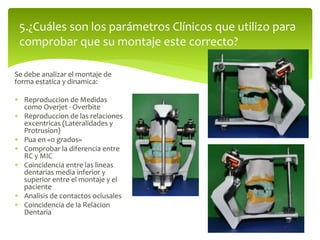 Se debe analizar el montaje de
forma estatica y dinamica:
 Reproduccion de Medidas
como Overjet - Overbite
 Reproduccion de las relaciones
excentricas (Lateralidades y
Protrusion)
 Pua en «0 grados»
 Comprobar la diferencia entre
RC y MIC
 Coincidencia entre las lineas
dentarias media inferior y
superior entre el montaje y el
paciente
 Analisis de contactos oclusales
 Coincidencia de la Relacion
Dentaria
5.¿Cuáles son los parámetros Clínicos que utilizo para
comprobar que su montaje este correcto?
 